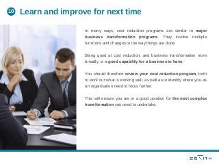 In many ways, cost reduction programs are similar to major
business transformation programs. They involve multiple
functions and changes to the way things are done.
Being good at cost reduction, and business transformation more
broadly, is a good capability for a business to have.
You should therefore review your cost reduction program, both
to work out what is working well, as well as to identify where you as
an organisation need to focus further.
This will ensure you are in a good position for the next complex
transformation you need to undertake.
Learn and improve for next time10
 