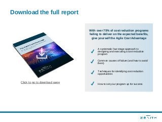 Download the full report
Click to go to download page
With over 75% of cost reduction programs
failing to deliver on the expected benefits,
give yourself the Agile Cost Advantage
A systematic four-stage approach to
designing and executing a cost reduction
program
Common causes of failure (and how to avoid
them)
Techniques for identifying cost reduction
opportunities
How to set your program up for success
 
