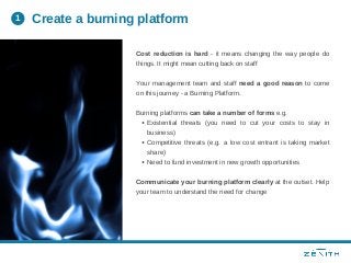 Existential threats (you need to cut your costs to stay in
business)
Competitive threats (e.g. a low cost entrant is taking market
share)
Need to fund investment in new growth opportunities
Cost reduction is hard - it means changing the way people do
things. It might mean cutting back on staff
Your management team and staff need a good reason to come
on this journey - a Burning Platform.
Burning platforms can take a number of forms e.g.
Communicate your burning platform clearly at the outset. Help
your team to understand the need for change
Create a burning platform1
 