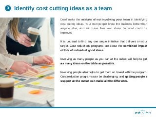 Don't make the mistake of not involving your team in identifying
cost cutting ideas. Your own people know the business better than
anyone else, and will have their own ideas on what could be
improved
It is unusual to find any one single initiative that delivers on your
target. Cost reductions programs are about the combined impact
of lots of individual good ideas.
Involving as many people as you can at the outset will help to get
as many ideas on the table as possible.
Involving people also helps to get them on board with the program.
Cost reduction programs can be challenging, and getting people's
support at the outset can make all the difference.
Identify cost cutting ideas as a team3
 