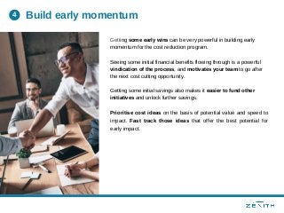 Getting some early wins can be very powerful in building early
momentum for the cost reduction program.
Seeing some initial financial benefits flowing through is a powerful
vindication of the process, and motivates your team to go after
the next cost cutting opportunity.
Getting some initial savings also makes it easier to fund other
initiatives and unlock further savings.
Prioritise cost ideas on the basis of potential value and speed to
impact. Fast track those ideas that offer the best potential for
early impact.
Build early momentum4
 