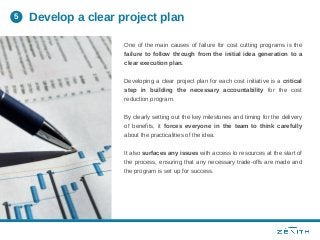 One of the main causes of failure for cost cutting programs is the
failure to follow through from the initial idea generation to a
clear execution plan.
Developing a clear project plan for each cost initiative is a critical
step in building the necessary accountability for the cost
reduction program.
By clearly setting out the key milestones and timing for the delivery
of benefits, it forces everyone in the team to think carefully
about the practicalities of the idea.
It also surfaces any issues with access to resources at the start of
the process, ensuring that any necessary trade-offs are made and
the program is set up for success.
Develop a clear project plan5
 