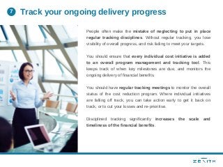 People often make the mistake of neglecting to put in place
regular tracking disciplines. Without regular tracking, you lose
visibility of overall progress, and risk failing to meet your targets.
You should ensure that every individual cost initiative is added
to an overall program management and tracking tool. This
keeps track of when key milestones are due, and monitors the
ongoing delivery of financial benefits.
You should have regular tracking meetings to monitor the overall
status of the cost reduction program. Where individual initiatives
are falling off track, you can take action early to get it back on
track, or to cut your losses and re-prioritise.
Disciplined tracking significantly increases the scale and
timeliness of the financial benefits.
Track your ongoing delivery progress7
 