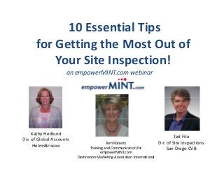 10 Essential Tips p
for Getting the Most Out of 
Your Site Inspection! 
an empowerMINT.com webinar p
Production
Kathy Hedlund
Dir of Global Accounts
Ted File
Terri Roberts
Training and Communication for 
empowerMINT.com
Destination Marketing Association International
Dir. of Global Accounts
HelmsBriscoe
Dir. of Site Inspections
San Diego CVB
 