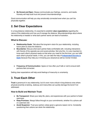 ● Be Honest and Open: Always communicate your feelings, concerns, and needs.
Honesty will help build trust and prevent misunderstandings.
Good communication will help you stay emotionally connected even when you can’t be
physically together.
2. Set Clear Expectations
In a long-distance relationship, it’s essential to establish clear expectations regarding the
nature of the relationship and how you’ll manage the distance. Misunderstandings about where
the relationship is headed or what each partner wants can lead to frustration.
What to Discuss:
● Relationship Goals: Talk about the long-term vision for your relationship, including
future plans to close the distance.
● Boundaries: Discuss what each partner feels comfortable with, including interactions
with friends of the opposite sex and social activities. Not only this, it is very important to
know each other's physical needs so that when you meet for the first time, you can fulfill
each other's physical needs. In this, you can take the help of Independent Escorts in
Delhi because they help you in knowing your physical as well as mental mindset.
● Frequency of Communication: Agree on how often you’ll talk or visit to ensure both
partners feel connected.
Setting clear expectations will help avoid feelings of insecurity or uncertainty.
3. Trust Each Other
Trust is paramount in any relationship, but it’s even more critical in long-distance ones where
physical proximity is lacking. Jealousy and insecurities can quickly damage the bond if not
addressed.
How to Build and Maintain Trust:
● Be Transparent: Share your daily life, plans, and experiences with your partner to foster
openness.
● Keep Promises: Always follow through on your commitments, whether it's a phone call
or a planned visit.
● Avoid Suspicion: Trust your partner unless given a genuine reason not to. Constantly
questioning their actions can strain the relationship.
 