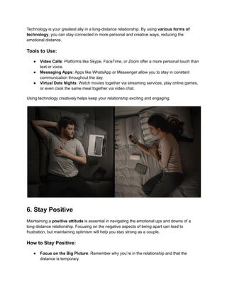 Technology is your greatest ally in a long-distance relationship. By using various forms of
technology, you can stay connected in more personal and creative ways, reducing the
emotional distance.
Tools to Use:
● Video Calls: Platforms like Skype, FaceTime, or Zoom offer a more personal touch than
text or voice.
● Messaging Apps: Apps like WhatsApp or Messenger allow you to stay in constant
communication throughout the day.
● Virtual Date Nights: Watch movies together via streaming services, play online games,
or even cook the same meal together via video chat.
Using technology creatively helps keep your relationship exciting and engaging.
6. Stay Positive
Maintaining a positive attitude is essential in navigating the emotional ups and downs of a
long-distance relationship. Focusing on the negative aspects of being apart can lead to
frustration, but maintaining optimism will help you stay strong as a couple.
How to Stay Positive:
● Focus on the Big Picture: Remember why you’re in the relationship and that the
distance is temporary.
 