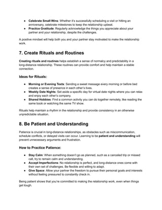 ● Celebrate Small Wins: Whether it’s successfully scheduling a visit or hitting an
anniversary, celebrate milestones to keep the relationship upbeat.
● Practice Gratitude: Regularly acknowledge the things you appreciate about your
partner and your relationship, despite the challenges.
A positive mindset will help both you and your partner stay motivated to make the relationship
work.
7. Create Rituals and Routines
Creating rituals and routines helps establish a sense of normalcy and predictability in a
long-distance relationship. These routines can provide comfort and help maintain a stable
connection.
Ideas for Rituals:
● Morning or Evening Texts: Sending a sweet message every morning or before bed
creates a sense of presence in each other’s lives.
● Weekly Date Nights: Set aside a specific day for virtual date nights where you can relax
and enjoy each other’s company.
● Shared Hobbies: Find a common activity you can do together remotely, like reading the
same book or watching the same TV show.
Rituals help maintain a rhythm in the relationship and provide consistency in an otherwise
unpredictable situation.
8. Be Patient and Understanding
Patience is crucial in long-distance relationships, as obstacles such as miscommunication,
schedule conflicts, or delayed visits can occur. Learning to be patient and understanding will
prevent unnecessary arguments and frustration.
How to Practice Patience:
● Stay Calm: When something doesn’t go as planned, such as a canceled trip or missed
call, try to remain calm and understanding.
● Accept Imperfections: No relationship is perfect, and long-distance ones come with
their own set of challenges. Be flexible and willing to adapt.
● Give Space: Allow your partner the freedom to pursue their personal goals and interests
without feeling pressured to constantly check in.
Being patient shows that you’re committed to making the relationship work, even when things
get tough.
 
