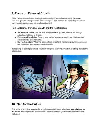9. Focus on Personal Growth
While it’s important to invest time in your relationship, it’s equally essential to focus on
personal growth. A long-distance relationship gives both partners the space to pursue their
own interests, careers, and personal development.
How to Balance Personal Growth and the Relationship:
● Set Personal Goals: Use the time apart to work on yourself, whether it’s through
education, hobbies, or fitness.
● Encourage Each Other: Support your partner’s personal growth and celebrate their
achievements, even from afar.
● Stay Independent: While the relationship is important, maintaining your independence
will strengthen both you and the relationship.
By focusing on self-improvement, you’ll not only grow as an individual but also bring more to the
relationship.
10. Plan for the Future
One of the most critical aspects of a long-distance relationship is having a shared vision for
the future. Knowing that the distance won’t last forever helps you both stay committed and
motivated.
 