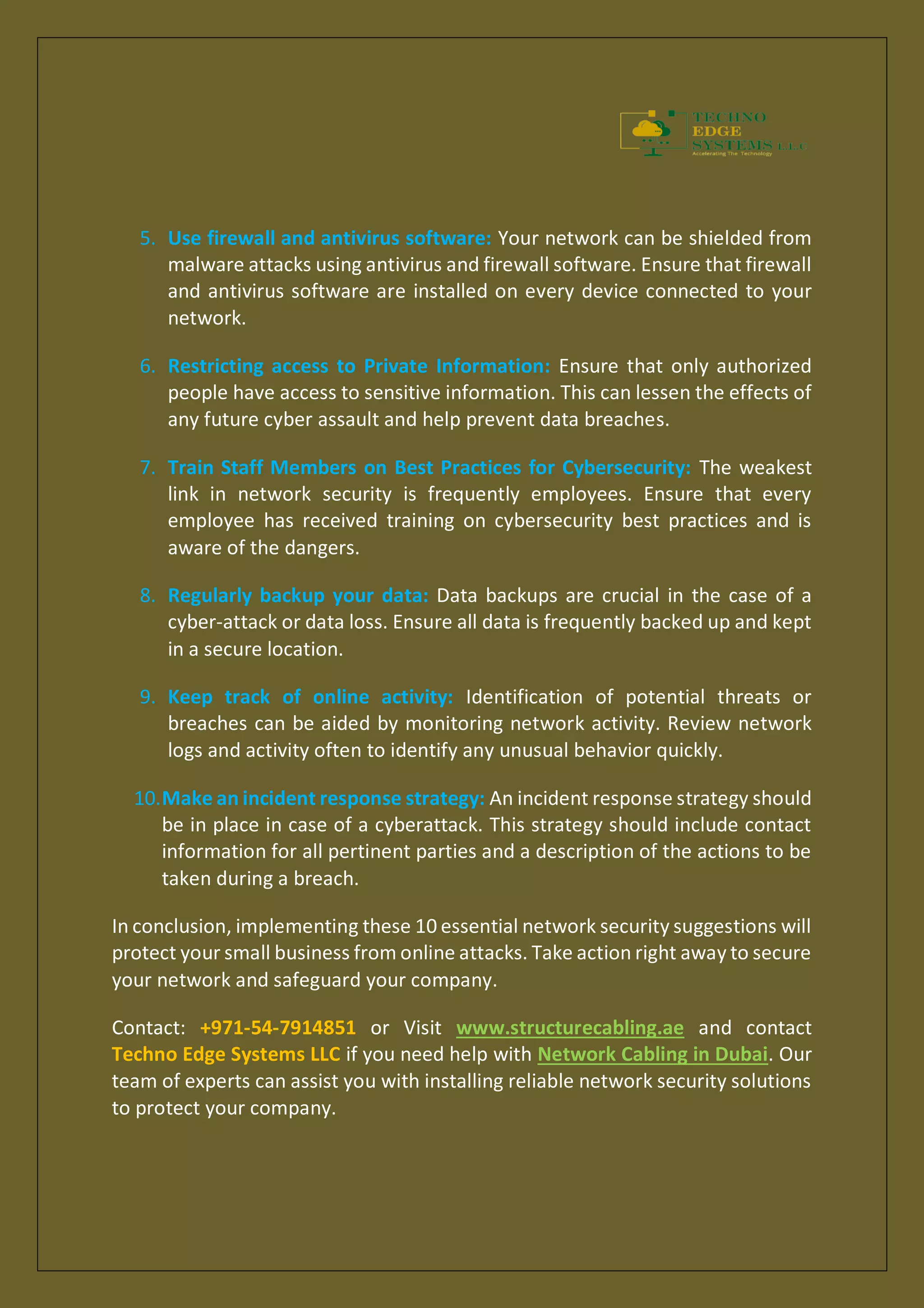 5. Use firewall and antivirus software: Your network can be shielded from
malware attacks using antivirus and firewall software. Ensure that firewall
and antivirus software are installed on every device connected to your
network.
6. Restricting access to Private Information: Ensure that only authorized
people have access to sensitive information. This can lessen the effects of
any future cyber assault and help prevent data breaches.
7. Train Staff Members on Best Practices for Cybersecurity: The weakest
link in network security is frequently employees. Ensure that every
employee has received training on cybersecurity best practices and is
aware of the dangers.
8. Regularly backup your data: Data backups are crucial in the case of a
cyber-attack or data loss. Ensure all data is frequently backed up and kept
in a secure location.
9. Keep track of online activity: Identification of potential threats or
breaches can be aided by monitoring network activity. Review network
logs and activity often to identify any unusual behavior quickly.
10.Make an incident response strategy: An incident response strategy should
be in place in case of a cyberattack. This strategy should include contact
information for all pertinent parties and a description of the actions to be
taken during a breach.
In conclusion, implementing these 10 essential network security suggestions will
protect your small business from online attacks. Take action right away to secure
your network and safeguard your company.
Contact: +971-54-7914851 or Visit www.structurecabling.ae and contact
Techno Edge Systems LLC if you need help with Network Cabling in Dubai. Our
team of experts can assist you with installing reliable network security solutions
to protect your company.
 