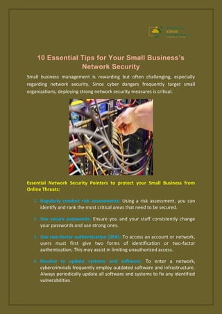 10 Essential Tips for Your Small Business’s
Network Security
Small business management is rewarding but often challenging, especially
regarding network security. Since cyber dangers frequently target small
organizations, deploying strong network security measures is critical.
Essential Network Security Pointers to protect your Small Business from
Online Threats:
1. Regularly conduct risk assessments: Using a risk assessment, you can
identify and rank the most critical areas that need to be secured.
2. Use secure passwords: Ensure you and your staff consistently change
your passwords and use strong ones.
3. Use two-factor authentication (3FA): To access an account or network,
users must first give two forms of identification or two-factor
authentication. This may assist in limiting unauthorized access.
4. Resolve to update systems and software: To enter a network,
cybercriminals frequently employ outdated software and infrastructure.
Always periodically update all software and systems to fix any identified
vulnerabilities.
 