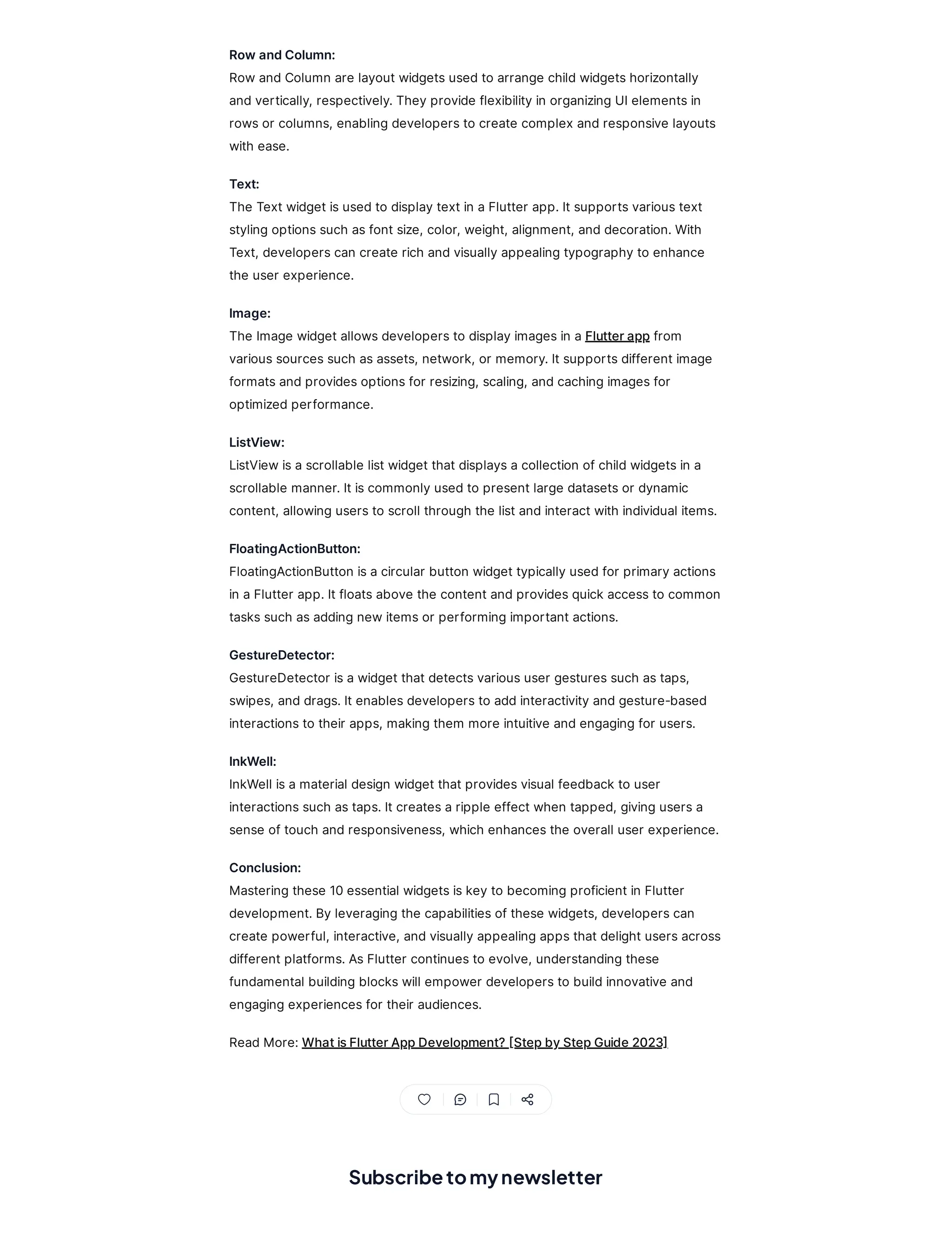 Subscribetomynewsletter
RowandColumn:
RowandColumn are layoutwidgetsusedto arrange childwidgetshorizontally
andvertically, respectively.Theyprovide flexibilityin organizingUIelementsin
rowsor columns, enablingdevelopersto create complex andresponsive layouts
with ease.
Text:
The Textwidgetisusedto displaytextin aFlutter app.Itsupportsvarioustext
stylingoptionssuch asfontsize, color, weight, alignment, anddecoration.With
Text, developerscan create rich andvisuallyappealingtypographyto enhance
the user experience.
Image:
The Image widgetallowsdevelopersto displayimagesin aFlutterappfrom
varioussourcessuch asassets, network, or memory.Itsupportsdifferentimage
formatsandprovidesoptionsfor resizing, scaling, andcachingimagesfor
optimizedperformance.
ListView:
ListViewisascrollable listwidgetthatdisplaysacollection ofchildwidgetsin a
scrollable manner.Itiscommonlyusedto presentlarge datasetsor dynamic
content, allowingusersto scroll through the listandinteractwith individual items.
FloatingActionButton:
FloatingActionButton isacircular button widgettypicallyusedfor primaryactions
in aFlutter app.Itfloatsabove the contentandprovidesquick accessto common
taskssuch asaddingnewitemsor performingimportantactions.
GestureDetector:
GestureDetector isawidgetthatdetectsvarioususer gesturessuch astaps,
swipes, anddrags.Itenablesdevelopersto addinteractivityandgesture-based
interactionsto their apps, makingthem more intuitive andengagingfor users.
InkWell:
InkWell isamaterial design widgetthatprovidesvisual feedback to user
interactionssuch astaps.Itcreatesaripple effectwhen tapped, givingusersa
sense oftouch andresponsiveness, which enhancesthe overall user experience.
Conclusion:
Masteringthese 10essential widgetsiskeyto becomingproficientin Flutter
development.Byleveragingthe capabilitiesofthese widgets, developerscan
create powerful, interactive, andvisuallyappealingappsthatdelightusersacross
differentplatforms.AsFlutter continuesto evolve, understandingthese
fundamental buildingblockswill empower developersto buildinnovative and
engagingexperiencesfor their audiences.
ReadMore:WhatisFlutterAppDevelopment?[StepbyStepGuide2023]
 