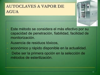 AUTOCLAVES A VAPOR DE
AGUA
• Este método se considera el más efectivo por su
capacidad de penetración, fiabilidad, facilidad de
monitorización.
• Ausencia de residuos tóxicos,
• económico y rápido disponible en la actualidad.
• Debe ser la primera opción en la selección de
métodos de esterilización.
12
 