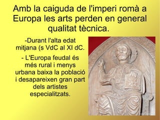 Amb la caiguda de l'imperi romà a
Europa les arts perden en general
qualitat tècnica.
-Durant l'alta edat
mitjana (s VdC al XI dC.
- L'Europa feudal és
més rural i menys
urbana baixa la població
i desapareixen gran part
dels artistes
especialitzats.
 