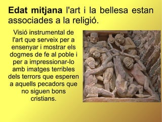 Edat mitjana l'art i la bellesa estan
associades a la religió.
Visió instrumental de
l'art que serveix per a
ensenyar i mostrar els
dogmes de fe al poble i
per a impressionar-lo
amb imatges terribles
dels terrors que esperen
a aquells pecadors que
no siguen bons
cristians.
 