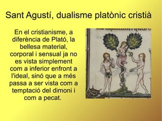 Sant Agustí, dualisme platònic cristià
En el cristianisme, a
diferència de Plató, la
bellesa material,
corporal i sensual ja no
es vista simplement
com a inferior enfront a
l'ideal, sinó que a més
passa a ser vista com a
temptació del dimoni i
com a pecat.
 