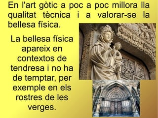 En l'art gòtic a poc a poc millora lla
qualitat tècnica i a valorar-se la
bellesa física.
La bellesa física
apareix en
contextos de
tendresa i no ha
de temptar, per
exemple en els
rostres de les
verges.
 