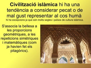 Civilització islàmica hi ha una
tendència a considerar pecat o de
mal gust representar al cos humà
hi ha excepcions ja que són molts segles i països de cultura islàmica.
S'associa la bellesa a
les proporcions
geomètriques, a les
repeticions simètriques
i matemàtiques (com
ja havien fet els
pitagòrics).
 