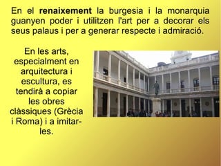 En el renaixement la burgesia i la monarquia
guanyen poder i utilitzen l'art per a decorar els
seus palaus i per a generar respecte i admiració.
En les arts,
especialment en
arquitectura i
escultura, es
tendirà a copiar
les obres
clàssiques (Grècia
i Roma) i a imitar-
les.
 