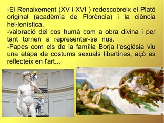 -El Renaixement (XV i XVI ) redescobreix el Plató
original (acadèmia de Florència) i la ciència
hel·lenística.
-valoració del cos humà com a obra divina i per
tant tornen a representar-se nus.
-Papes com els de la família Borja l'església viu
una etapa de costums sexuals libertines, açò es
reflecteix en l'art...
 