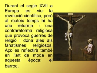 Durant el segle XVII a
Europa es viu la
revolució científica, però
al mateix temps hi ha
una reforma i una
contrareforma religiosa
que provoca guerres de
religió i dóna ales als
fanatismes religiosos.
Açò es reflectirà també
en l'art de moda en
aquesta època: el
barroc.
 