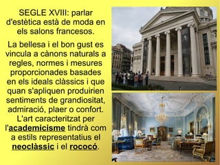 SEGLE XVIII: parlar
d'estètica està de moda en
els salons francesos.
La bellesa i el bon gust es
vincula a cànons naturals a
regles, normes i mesures
proporcionades basades
en els ideals clàssics i que
quan s'apliquen produirien
sentiments de grandiositat,
admiració, plaer o confort.
L'art caracteritzat per
l'academicisme tindrà com
a estils representatius el
neoclàssic i el rococó.
 