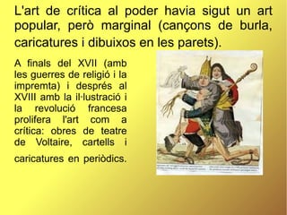 L'art de crítica al poder havia sigut un art
popular, però marginal (cançons de burla,
caricatures i dibuixos en les parets).
A finals del XVII (amb
les guerres de religió i la
impremta) i després al
XVIII amb la il·lustració i
la revolució francesa
prolifera l'art com a
crítica: obres de teatre
de Voltaire, cartells i
caricatures en periòdics.
 