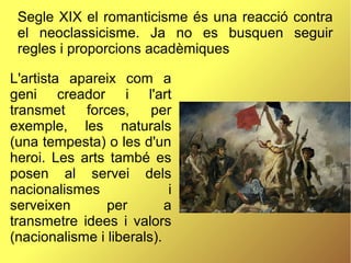 Segle XIX el romanticisme és una reacció contra
el neoclassicisme. Ja no es busquen seguir
regles i proporcions acadèmiques
L'artista apareix com a
geni creador i l'art
transmet forces, per
exemple, les naturals
(una tempesta) o les d'un
heroi. Les arts també es
posen al servei dels
nacionalismes i
serveixen per a
transmetre idees i valors
(nacionalisme i liberals).
 