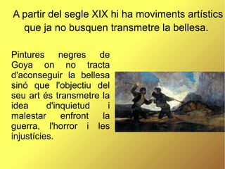 A partir del segle XIX hi ha moviments artístics
que ja no busquen transmetre la bellesa.
Pintures negres de
Goya on no tracta
d'aconseguir la bellesa
sinó que l'objectiu del
seu art és transmetre la
idea d'inquietud i
malestar enfront la
guerra, l'horror i les
injustícies.
 