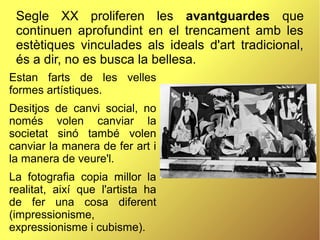 Segle XX proliferen les avantguardes que
continuen aprofundint en el trencament amb les
estètiques vinculades als ideals d'art tradicional,
és a dir, no es busca la bellesa.
Estan farts de les velles
formes artístiques.
Desitjos de canvi social, no
només volen canviar la
societat sinó també volen
canviar la manera de fer art i
la manera de veure'l.
La fotografia copia millor la
realitat, així que l'artista ha
de fer una cosa diferent
(impressionisme,
expressionisme i cubisme).
 