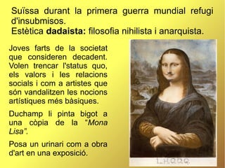 Suïssa durant la primera guerra mundial refugi
d'insubmisos.
Estètica dadaista: filosofia nihilista i anarquista.
Joves farts de la societat
que consideren decadent.
Volen trencar l'status quo,
els valors i les relacions
socials i com a artistes que
són vandalitzen les nocions
artístiques més bàsiques.
Duchamp li pinta bigot a
una còpia de la “Mona
Lisa”.
Posa un urinari com a obra
d'art en una exposició.
 