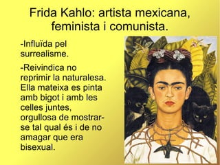 Frida Kahlo: artista mexicana,
feminista i comunista.
-Influïda pel
surrealisme.
-Reivindica no
reprimir la naturalesa.
Ella mateixa es pinta
amb bigot i amb les
celles juntes,
orgullosa de mostrar-
se tal qual és i de no
amagar que era
bisexual.
 