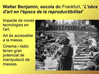 Walter Benjamin, escola de Frankfurt, “L'obra
d'art en l'època de la reproductibilitat”
Impacte de noves
tecnologies en
l'art.
Art és accessible
a la massa.
Cinema i ràdio
tenen gran
potencial de
manipulació de
masses.
 