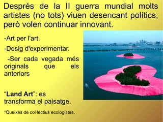 Després de la II guerra mundial molts
artistes (no tots) viuen desencant polítics,
però volen continuar innovant.
-Art per l'art.
-Desig d'experimentar.
-Ser cada vegada més
originals que els
anteriors
“Land Art”: es
transforma el paisatge.
*Queixes de col·lectius ecologistes.
 