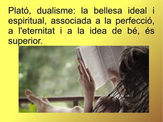 Plató, dualisme: la bellesa ideal i
espiritual, associada a la perfecció,
a l'eternitat i a la idea de bé, és
superior.
 