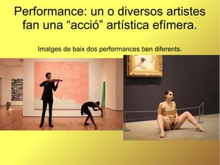 Performance: un o diversos artistes
fan una “acció” artística efímera.
Imatges de baix dos performances ben diferents.
 