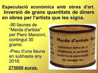 Especulació econòmica amb obres d'art.
Inversió de grans quantitats de diners
en obres per l'artista que les signa.
-90 llaunes de
“Merda d'artista”
per Piero Manzoni,
contingut 30
grams.
-Preu d'una llauna
en subhasta any
2016:
275000 euros.
 