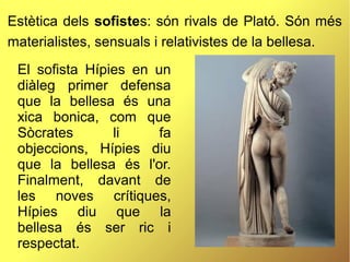 Estètica dels sofistes: són rivals de Plató. Són més
materialistes, sensuals i relativistes de la bellesa.
El sofista Hípies en un
diàleg primer defensa
que la bellesa és una
xica bonica, com que
Sòcrates li fa
objeccions, Hípies diu
que la bellesa és l'or.
Finalment, davant de
les noves crítiques,
Hípies diu que la
bellesa és ser ric i
respectat.
 