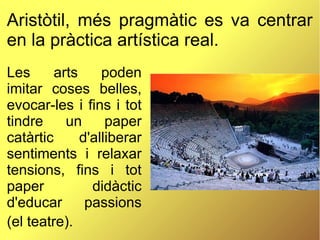 Aristòtil, més pragmàtic es va centrar
en la pràctica artística real.
Les arts poden
imitar coses belles,
evocar-les i fins i tot
tindre un paper
catàrtic d'alliberar
sentiments i relaxar
tensions, fins i tot
paper didàctic
d'educar passions
(el teatre).
 