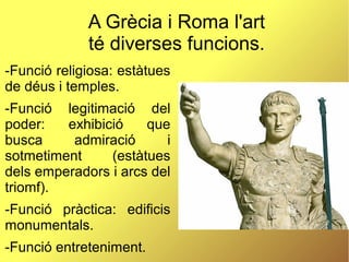 A Grècia i Roma l'art
té diverses funcions.
-Funció religiosa: estàtues
de déus i temples.
-Funció legitimació del
poder: exhibició que
busca admiració i
sotmetiment (estàtues
dels emperadors i arcs del
triomf).
-Funció pràctica: edificis
monumentals.
-Funció entreteniment.
 