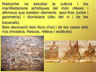 Nietzsche va estudiar la cultura i les
manifestacions artístiques del món clàssic i
afirmava que existien elements apol·linis (ordre i
geometria) i dionisíacs (déu del vi i de les
bacanals).
Baix decoració dels llocs d'oci i de les cases dels
rics (mosaics, frescos, relleus i estàtues).
 