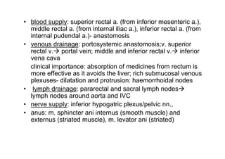 blood supply: superior rectal a. (from inferior mesenteric a.),
middle rectal a. (from internal iliac a.), inferior rectal a. (from
internal pudendal a.)- anastomosis
venous drainage: portosystemic anastomosis;v. superior
rectal v. portal vein; middle and inferior rectal v. inferior
vena cava
clinical importance: absorption of medicines from rectum is
more effective as it avoids the liver; rich submucosal venous
plexuses- dilatation and protrusion: haemorrhoidal nodes
 lymph drainage: pararectal and sacral lymph nodes
lymph nodes around aorta and IVC
nerve supply: inferior hypogatric plexus/pelvic nn.,
anus: m. sphincter ani internus (smooth muscle) and
externus (striated muscle), m. levator ani (striated)


                                                               17
 