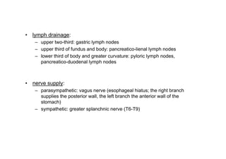 lymph drainage:
   upper two-third: gastric lymph nodes
   upper third of fundus and body: pancreatico-lienal lymph nodes
   lower third of body and greater curvature: pyloric lymph nodes,
   pancreatico-duodenal lymph nodes



nerve supply:
   parasympathetic: vagus nerve (esophageal hiatus; the right branch
   supplies the posterior wall, the left branch the anterior wall of the
   stomach)
   sympathetic: greater splanchnic nerve (T6-T9)




                                                                           3
 