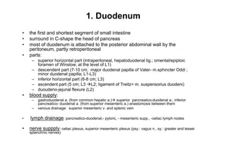 1. Duodenum
the first and shortest segment of small intestine
surround in C-shape the head of pancreas
most of duodenum is attached to the posterior abdominal wall by the
peritoneum, partly retroperitoneal
parts:
    superior horizontal part (intraperitoneal, hepatoduodenal lig.; omental/epiploic
    foramen of Winslow; at the level of L1)
    descendent part (7-10 cm; major duodenal papilla of Vater- m.sphincter Oddi ;
    minor duodenal papilla; L1-L3)
    inferior horizontal part (6-8 cm; L3)
    ascendent part (5 cm; L3 L2; ligament of Treitz= m. suspensorius duodeni)
    duoudeno-jejunal flexure (L2)
blood supply:
    gastroduodenal a. (from common hepatic a.) superior pancreatico-duodenal a.; inferior
    pancreatico- duodenal a. (from superior mesenteric a.) anastomosis between them
    venous drainage: superior mesenteric v. and splenic vein

lymph drainage: pancreatico-duodenal,- pyloric, - mesenteric supp., -celiac lymph nodes

nerve suppply: celiac plexus, superior mesenteric plexus (psy.: vagus n., sy.: greater and lesser
splanchnic nerves)

                                                                                                    7
 
