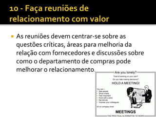  As reuniões devem centrar-se sobre as
questões críticas, áreas para melhoria da
relação com fornecedores e discussões sobre
como o departamento de compras pode
melhorar o relacionamento.
 