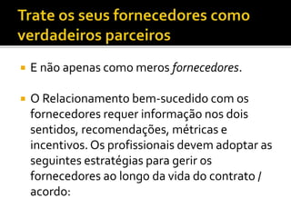  E não apenas como meros fornecedores.
 O Relacionamento bem-sucedido com os
fornecedores requer informação nos dois
sentidos, recomendações, métricas e
incentivos. Os profissionais devem adoptar as
seguintes estratégias para gerir os
fornecedores ao longo da vida do contrato /
acordo:
 