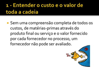  Sem uma compreensão completa de todos os
custos, de matérias-primas através do
produto final ou serviço e o valor fornecido
por cada fornecedor no processo, um
fornecedor não pode ser avaliado.
 