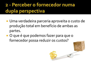  Uma verdadeira parceria aproveita o custo de
produção total em benefício de ambas as
partes.
 O que é que podemos fazer para que o
fornecedor possa reduzir os custos?
 