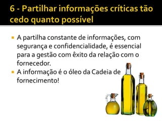  A partilha constante de informações, com
segurança e confidencialidade, é essencial
para a gestão com êxito da relação com o
fornecedor.
 A informação é o óleo da Cadeia de
fornecimento!
 