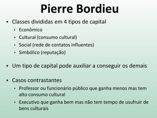 Pierre Bordieu
 Classes divididas em 4 tipos de capital
• Econômico
• Cultural (consumo cultural)
• Social (rede de contatos influentes)
• Simbólico (reputação)
 Um tipo de capital pode auxiliar a conseguir os demais
 Casos contrastantes
• Professor ou funcionário público que ganha menos mas tem
alto consumo cultural
• Executivo que ganha bem mas não tem tempo de usufruir de
bens culturais
 
