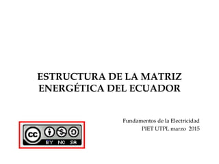 ESTRUCTURA DE LA MATRIZ
ENERGÉTICA DEL ECUADOR
Fundamentos de la Electricidad
PIET UTPL marzo 2015
 